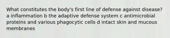 What constitutes the body's first line of defense against disease? a inflammation b the adaptive defense system c antimicrobial proteins and various phagocytic cells d intact skin and mucous membranes