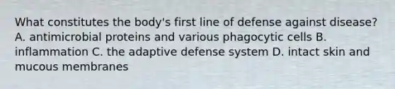 What constitutes the body's first line of defense against disease? A. antimicrobial proteins and various phagocytic cells B. inflammation C. the adaptive defense system D. intact skin and mucous membranes