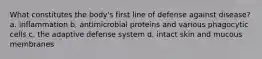 What constitutes the body's first line of defense against disease? a. inflammation b. antimicrobial proteins and various phagocytic cells c. the adaptive defense system d. intact skin and mucous membranes