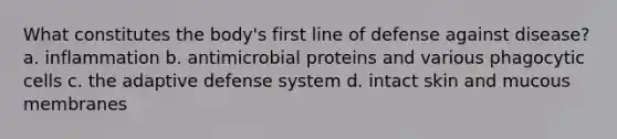 What constitutes the body's first line of defense against disease? a. inflammation b. antimicrobial proteins and various phagocytic cells c. the adaptive defense system d. intact skin and mucous membranes