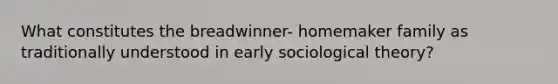 What constitutes the breadwinner- homemaker family as traditionally understood in early sociological theory?