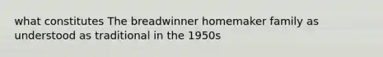 what constitutes The breadwinner homemaker family as understood as traditional in the 1950s