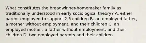 What constitutes the breadwinner-homemaker family as traditionally understood in early sociological theory? A. either parent employed to support 2.5 children B. an employed father, a mother without employment, and their children C. an employed mother, a father without employment, and their children D. two employed parents and their children