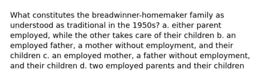 What constitutes the breadwinner-homemaker family as understood as traditional in the 1950s? a. either parent employed, while the other takes care of their children b. an employed father, a mother without employment, and their children c. an employed mother, a father without employment, and their children d. two employed parents and their children