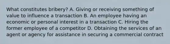 What constitutes bribery? A. Giving or receiving something of value to influence a transaction B. An employee having an economic or personal interest in a transaction C. Hiring the former employee of a competitor D. Obtaining the services of an agent or agency for assistance in securing a commercial contract