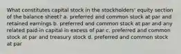 What constitutes capital stock in the stockholders' equity section of the balance sheet? a. preferred and common stock at par and retained earnings b. preferred and common stock at par and any related paid-in capital in excess of par c. preferred and common stock at par and treasury stock d. preferred and common stock at par