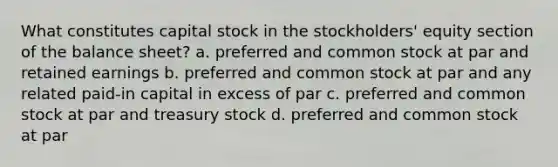 What constitutes capital stock in the stockholders' equity section of the balance sheet? a. preferred and common stock at par and retained earnings b. preferred and common stock at par and any related paid-in capital in excess of par c. preferred and common stock at par and treasury stock d. preferred and common stock at par