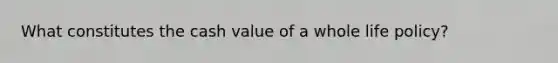 What constitutes the cash value of a whole life policy?