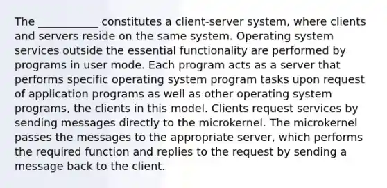 The ___________ constitutes a client-server system, where clients and servers reside on the same system. Operating system services outside the essential functionality are performed by programs in user mode. Each program acts as a server that performs specific operating system program tasks upon request of application programs as well as other operating system programs, the clients in this model. Clients request services by sending messages directly to the microkernel. The microkernel passes the messages to the appropriate server, which performs the required function and replies to the request by sending a message back to the client.