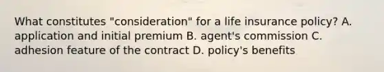 What constitutes "consideration" for a life insurance policy? A. application and initial premium B. agent's commission C. adhesion feature of the contract D. policy's benefits