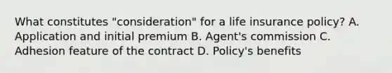 What constitutes "consideration" for a life insurance policy? A. Application and initial premium B. Agent's commission C. Adhesion feature of the contract D. Policy's benefits