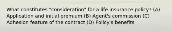 What constitutes "consideration" for a life insurance policy? (A) Application and initial premium (B) Agent's commission (C) Adhesion feature of the contract (D) Policy's benefits