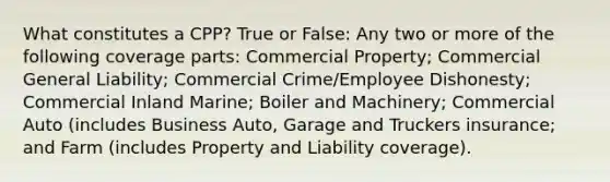 What constitutes a CPP? True or False: Any two or more of the following coverage parts: Commercial Property; Commercial General Liability; Commercial Crime/Employee Dishonesty; Commercial Inland Marine; Boiler and Machinery; Commercial Auto (includes Business Auto, Garage and Truckers insurance; and Farm (includes Property and Liability coverage).