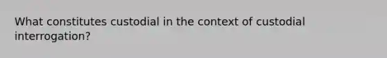 What constitutes custodial in the context of custodial interrogation?