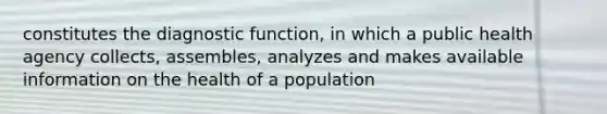 constitutes the diagnostic function, in which a public health agency collects, assembles, analyzes and makes available information on the health of a population