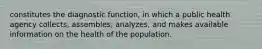 constitutes the diagnostic function, in which a public health agency collects, assembles, analyzes, and makes available information on the health of the population.