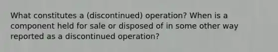 What constitutes a (discontinued) operation? When is a component held for sale or disposed of in some other way reported as a discontinued operation?