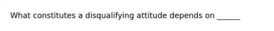 What constitutes a disqualifying attitude depends on ______