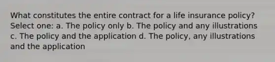 What constitutes the entire contract for a life insurance policy? Select one: a. The policy only b. The policy and any illustrations c. The policy and the application d. The policy, any illustrations and the application