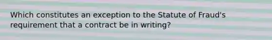 Which constitutes an exception to the Statute of Fraud's requirement that a contract be in writing?