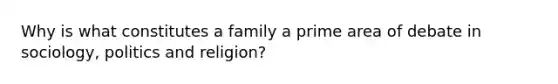 Why is what constitutes a family a prime area of debate in sociology, politics and religion?