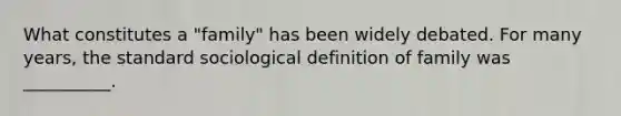 What constitutes a "family" has been widely debated. For many years, the standard sociological definition of family was __________.​