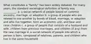 What constitutes a "family" has been widely debated. For many years, the standard sociological definition of family was __________.​ a. ​a social network of people based on common ancestry, marriage, or adoption b. ​a group of people who are related to one another by bonds of blood, marriage, or adoption and who live together, form an economic unit, and bear and raise children c. ​a group of people that consists of a husband and wife, children from previous marriages, and children (if any) from the new marriage d. ​a social network of people into which a person is born, composed of relatives, parents, and children who live in the same household