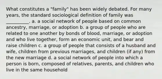 What constitutes a "family" has been widely debated. For many years, the standard sociological definition of family was __________.​ a. ​a social network of people based on common ancestry, marriage, or adoption b. ​a group of people who are related to one another by bonds of blood, marriage, or adoption and who live together, form an economic unit, and bear and raise children c. ​a group of people that consists of a husband and wife, children from previous marriages, and children (if any) from the new marriage d. ​a social network of people into which a person is born, composed of relatives, parents, and children who live in the same household