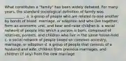 What constitutes a "family" has been widely debated. For many years, the standard sociological definition of family was ___________. a. a group of people who are related to one another by bonds of blood, marriage, or adoption and who live together, form an economic unit, and bear and raise children b. a social network of people into which a person is born, composed of relatives, parents, and children who live in the same house-hold c. a social network of people based on common ancestry, marriage, or adoption d. a group of people that consists of a husband and wife, children from previous marriages, and children (if any) from the new marriage