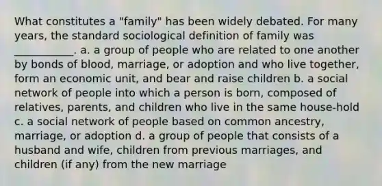 What constitutes a "family" has been widely debated. For many years, the standard sociological definition of family was ___________. a. a group of people who are related to one another by bonds of blood, marriage, or adoption and who live together, form an economic unit, and bear and raise children b. a social network of people into which a person is born, composed of relatives, parents, and children who live in the same house-hold c. a social network of people based on common ancestry, marriage, or adoption d. a group of people that consists of a husband and wife, children from previous marriages, and children (if any) from the new marriage