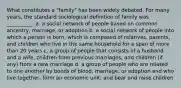 What constitutes a "family" has been widely debated. For many years, the standard sociological definition of family was __________. a. a social network of people based on common ancestry, marriage, or adoption b. a social network of people into which a person is born, which is composed of relatives, parents, and children who live in the same household for a span of more than 20 years c. a group of people that consists of a husband and a wife, children from previous marriages, and children (if any) from a new marriage d. a group of people who are related to one another by bonds of blood, marriage, or adoption and who live together, form an economic unit, and bear and raise children