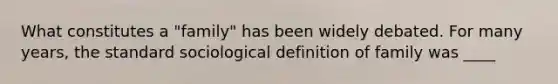 What constitutes a "family" has been widely debated. For many years, the standard sociological definition of family was ____