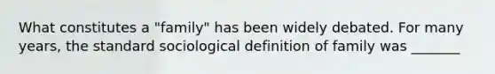 What constitutes a "family" has been widely debated. For many years, the standard sociological definition of family was _______