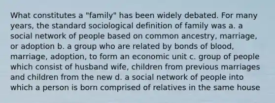 What constitutes a "family" has been widely debated. For many years, the standard sociological definition of family was a. a social network of people based on common ancestry, marriage, or adoption b. a group who are related by bonds of blood, marriage, adoption, to form an economic unit c. group of people which consist of husband wife, children from previous marriages and children from the new d. a social network of people into which a person is born comprised of relatives in the same house