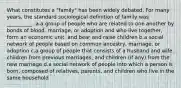 What constitutes a "family" has been widely debated. For many years, the standard sociological definition of family was __________.​ a.​a group of people who are related to one another by bonds of blood, marriage, or adoption and who live together, form an economic unit, and bear and raise children b.​a social network of people based on common ancestry, marriage, or adoption c.​a group of people that consists of a husband and wife, children from previous marriages, and children (if any) from the new marriage d.​a social network of people into which a person is born, composed of relatives, parents, and children who live in the same household