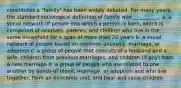 constitutes a "family" has been widely debated. For many years, the standard sociological definition of family was __________. a. a social network of people into which a person is born, which is composed of relatives, parents, and children who live in the same household for a span of more than 20 years b. a social network of people based on common ancestry, marriage, or adoption c. a group of people that consists of a husband and a wife, children from previous marriages, and children (if any) from a new marriage d. a group of people who are related to one another by bonds of blood, marriage, or adoption and who live together, form an economic unit, and bear and raise children