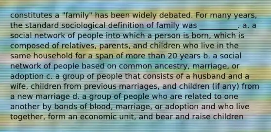 constitutes a "family" has been widely debated. For many years, the standard sociological definition of family was __________. a. a social network of people into which a person is born, which is composed of relatives, parents, and children who live in the same household for a span of more than 20 years b. a social network of people based on common ancestry, marriage, or adoption c. a group of people that consists of a husband and a wife, children from previous marriages, and children (if any) from a new marriage d. a group of people who are related to one another by bonds of blood, marriage, or adoption and who live together, form an economic unit, and bear and raise children