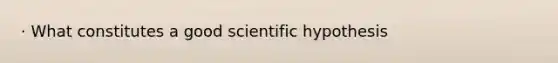 · What constitutes a good scientific hypothesis