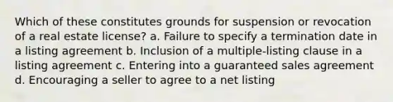 Which of these constitutes grounds for suspension or revocation of a real estate license? a. Failure to specify a termination date in a listing agreement b. Inclusion of a multiple-listing clause in a listing agreement c. Entering into a guaranteed sales agreement d. Encouraging a seller to agree to a net listing