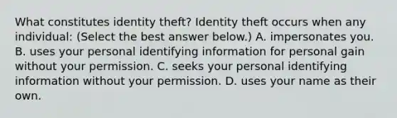 What constitutes identity​ theft? Identity theft occurs when any​ individual: ​(Select the best answer​ below.) A. impersonates you. B. uses your personal identifying information for personal gain without your permission. C. seeks your personal identifying information without your permission. D. uses your name as their own.