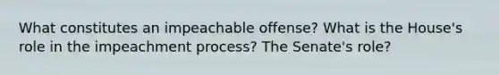 What constitutes an impeachable offense? What is the House's role in the impeachment process? The Senate's role?