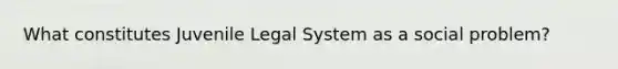 What constitutes Juvenile Legal System as a social problem?