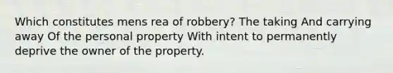 Which constitutes mens rea of robbery? The taking And carrying away Of the personal property With intent to permanently deprive the owner of the property.