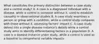 What constitutes the primary distinction between a case study and a control study? A. A case is a diagnosed individual with a disease, while a control is someone without it, used to establish causality in observational studies B. A case study examines a person or group with a condition, while a control study compares with those without it, assessing factors' impact C. A case study delves into a single disease instance's details while a control study aims to identify differentiating factors in a population D. A case is a disease instance under study, while a control is used as a baseline to comprehend variable impacts