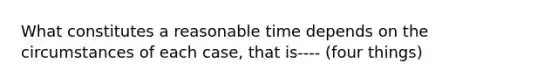 What constitutes a reasonable time depends on the circumstances of each case, that is---- (four things)