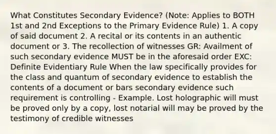 What Constitutes Secondary Evidence? (Note: Applies to BOTH 1st and 2nd Exceptions to the Primary Evidence Rule) 1. A copy of said document 2. A recital or its contents in an authentic document or 3. The recollection of witnesses GR: Availment of such secondary evidence MUST be in the aforesaid order EXC: Definite Evidentiary Rule When the law specifically provides for the class and quantum of secondary evidence to establish the contents of a document or bars secondary evidence such requirement is controlling - Example. Lost holographic will must be proved only by a copy, lost notarial will may be proved by the testimony of credible witnesses