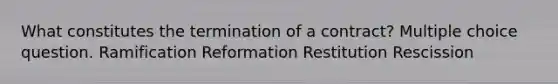 What constitutes the termination of a contract? Multiple choice question. Ramification Reformation Restitution Rescission