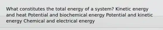 What constitutes the total energy of a system? Kinetic energy and heat Potential and biochemical energy Potential and kinetic energy Chemical and electrical energy