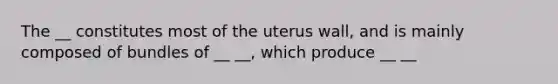 The __ constitutes most of the uterus wall, and is mainly composed of bundles of __ __, which produce __ __