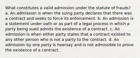 What constitutes a valid admission under the statute of frauds? a. An admission is when the suing party declares that there was a contract and seeks to force its enforcement. b. An admission is a statement under oath or as part of a legal process in which a party being sued admits the existence of a contract. c. An admission is when either party states that a contract existed to any other person who is not a party to the contract. d. An admission by one party is hearsay and is not admissible to prove the existence of a contract.